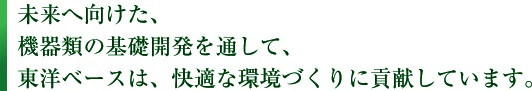 未来へ向けた、 機器類の基礎開発を通して、 東洋ベースは、快適な環境づくりに貢献しています。